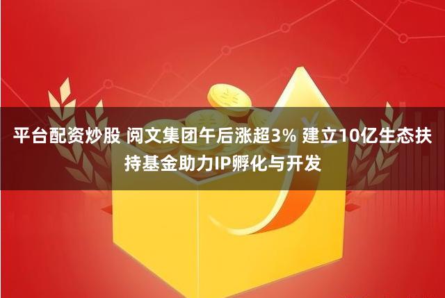 平台配资炒股 阅文集团午后涨超3% 建立10亿生态扶持基金助力IP孵化与开发