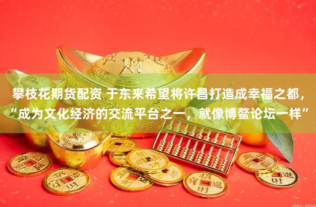 攀枝花期货配资 于东来希望将许昌打造成幸福之都，“成为文化经济的交流平台之一，就像博鳌论坛一样”