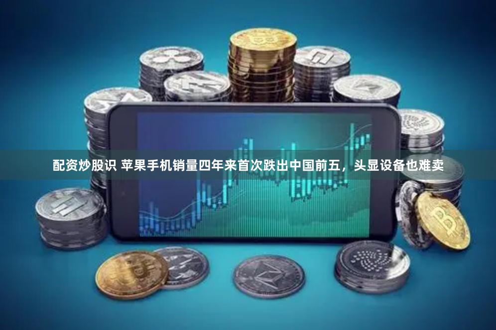 配资炒股识 苹果手机销量四年来首次跌出中国前五，头显设备也难卖