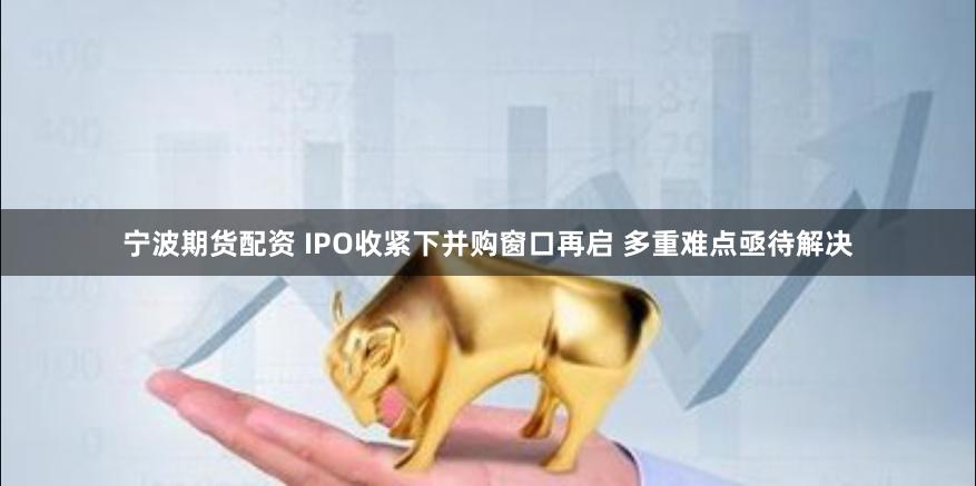 宁波期货配资 IPO收紧下并购窗口再启 多重难点亟待解决