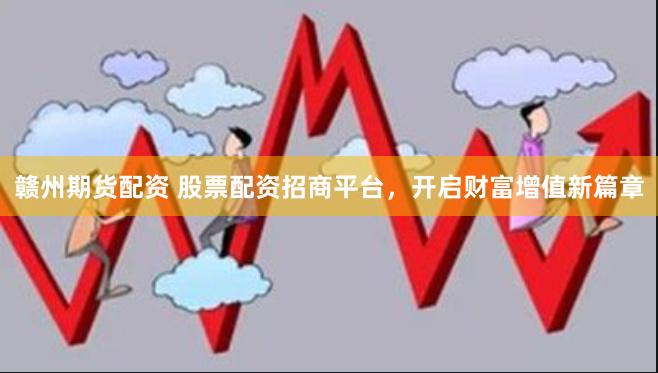 赣州期货配资 股票配资招商平台，开启财富增值新篇章