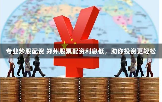专业炒股配资 郑州股票配资利息低，助你投资更轻松