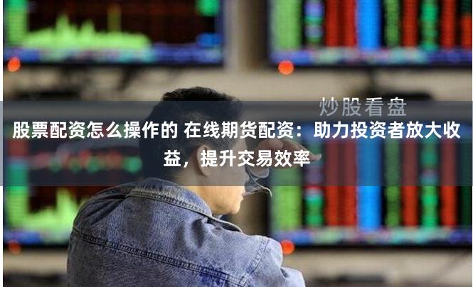 股票配资怎么操作的 在线期货配资：助力投资者放大收益，提升交易效率